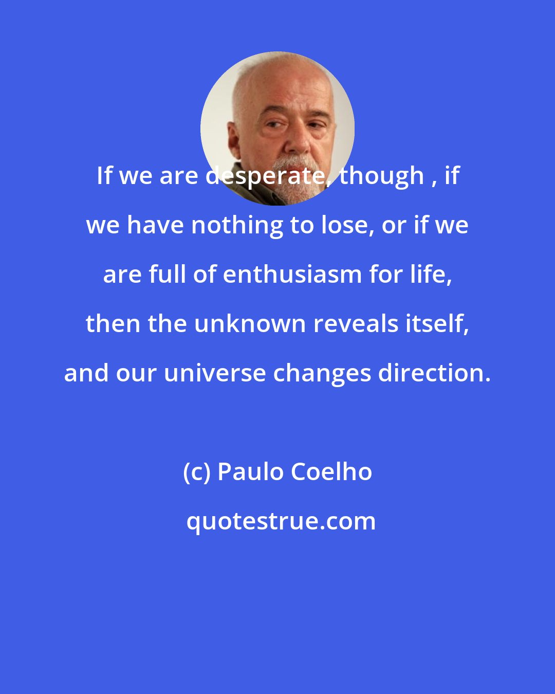 Paulo Coelho: If we are desperate, though , if we have nothing to lose, or if we are full of enthusiasm for life, then the unknown reveals itself, and our universe changes direction.