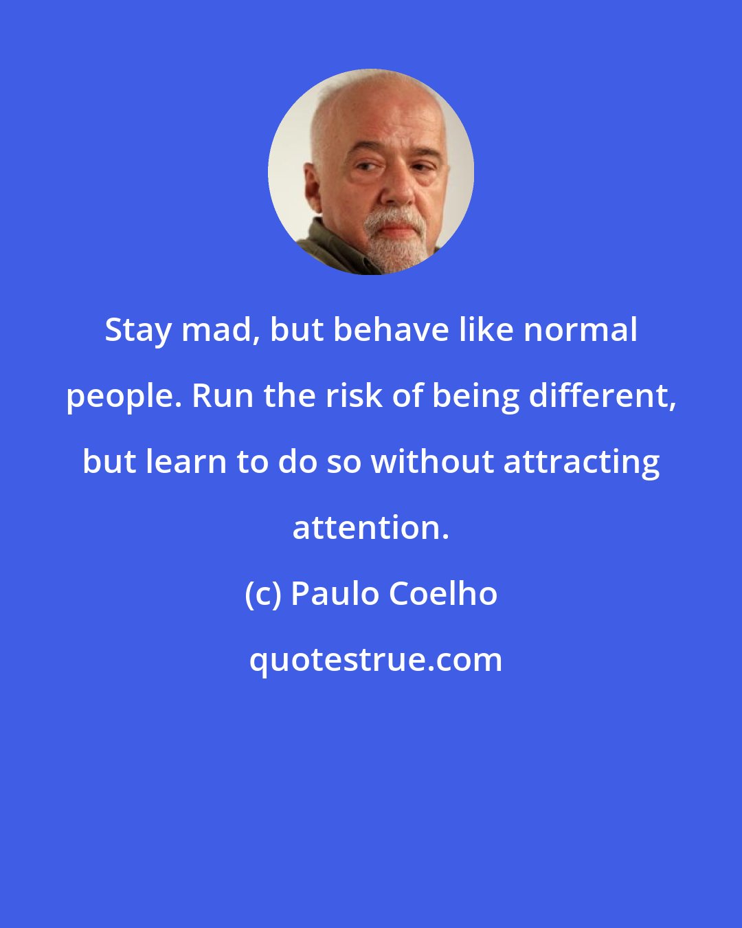 Paulo Coelho: Stay mad, but behave like normal people. Run the risk of being different, but learn to do so without attracting attention.
