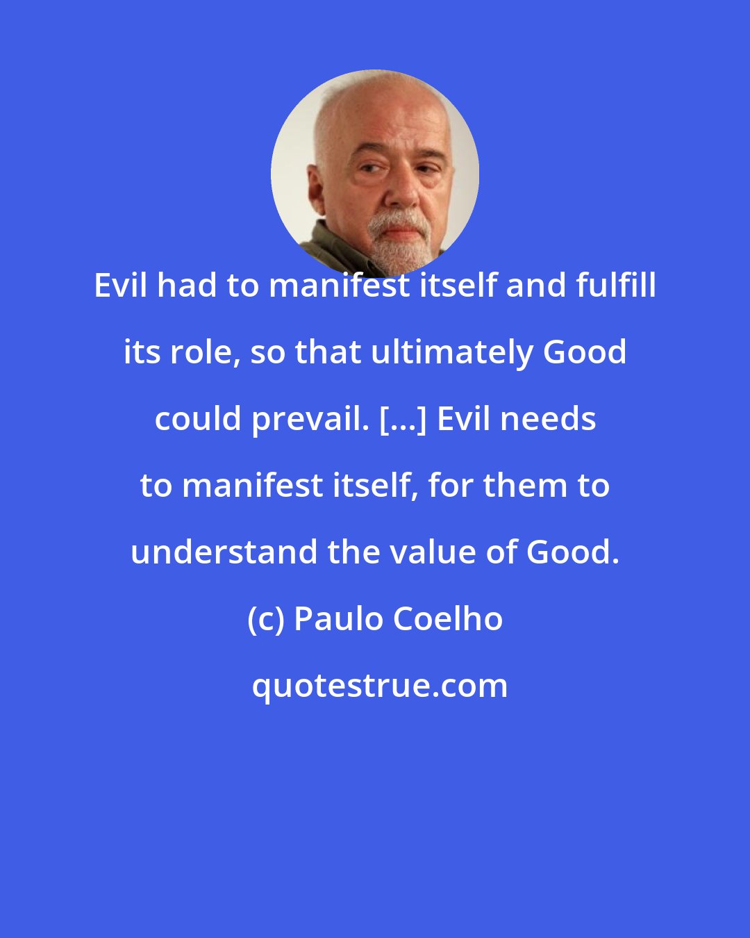 Paulo Coelho: Evil had to manifest itself and fulfill its role, so that ultimately Good could prevail. [...] Evil needs to manifest itself, for them to understand the value of Good.