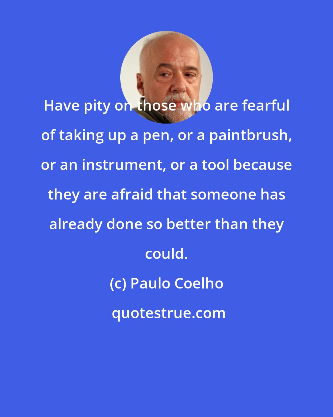Paulo Coelho: Have pity on those who are fearful of taking up a pen, or a paintbrush, or an instrument, or a tool because they are afraid that someone has already done so better than they could.