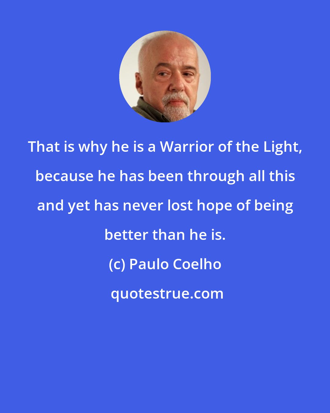 Paulo Coelho: That is why he is a Warrior of the Light, because he has been through all this and yet has never lost hope of being better than he is.