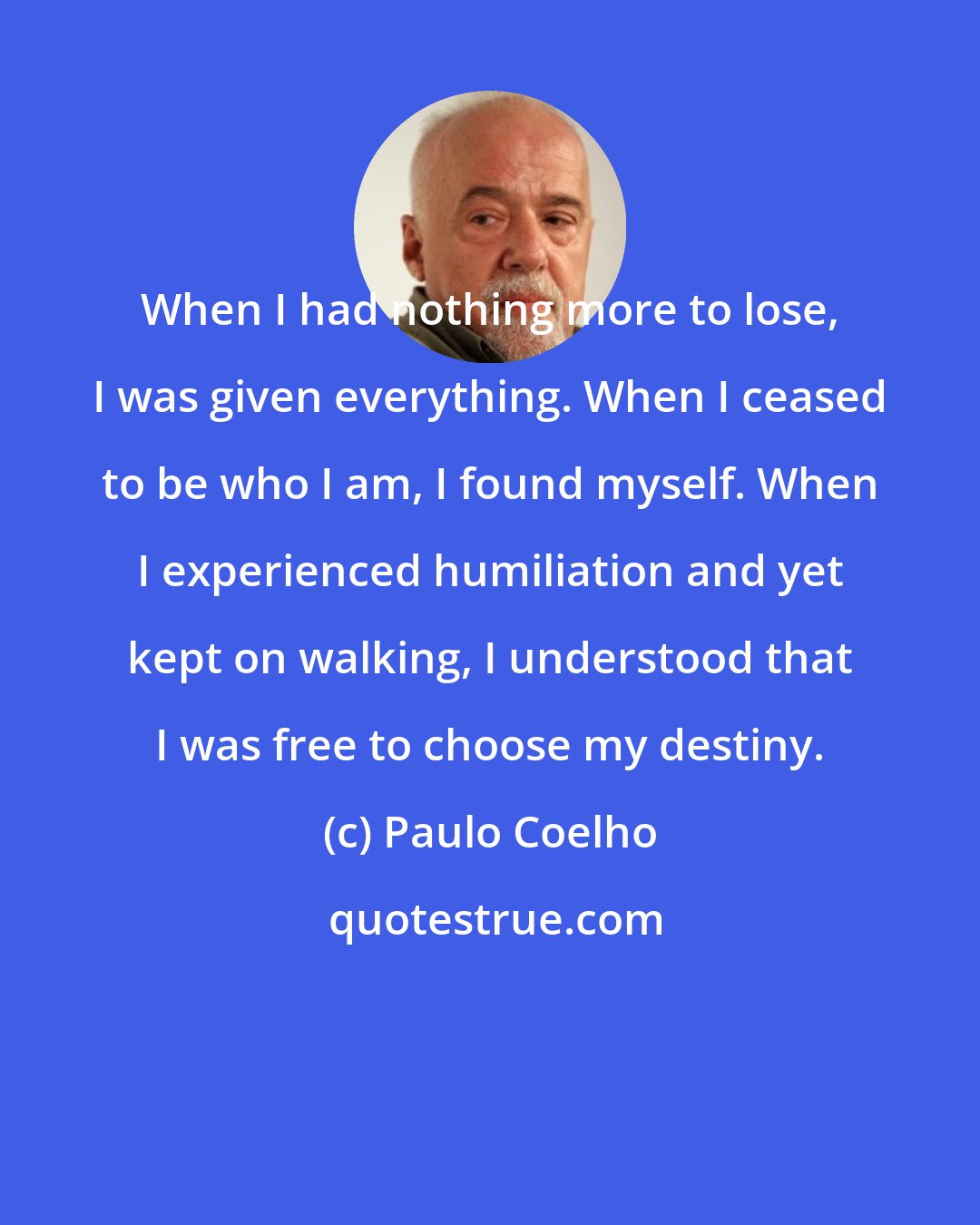Paulo Coelho: When I had nothing more to lose, I was given everything. When I ceased to be who I am, I found myself. When I experienced humiliation and yet kept on walking, I understood that I was free to choose my destiny.