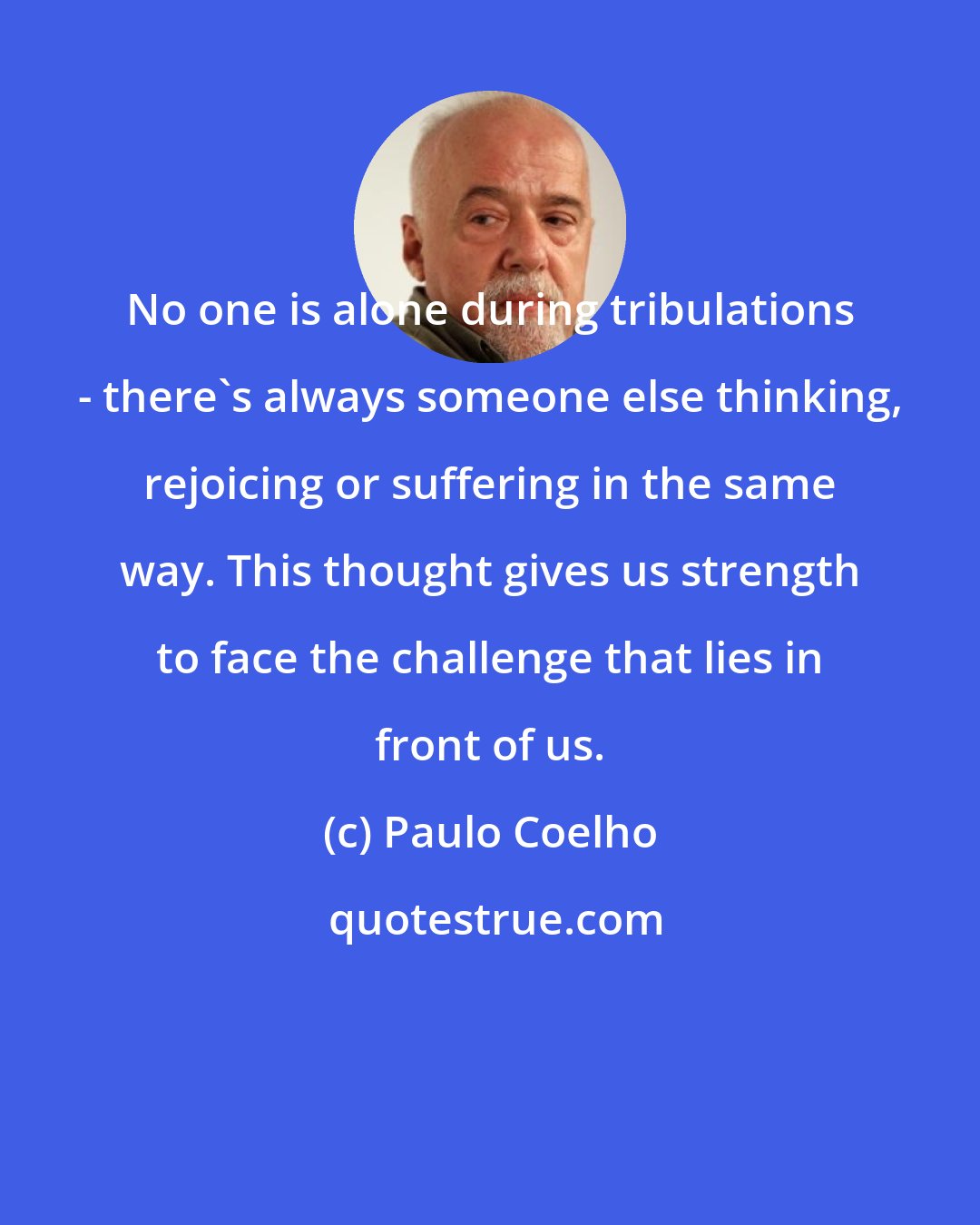 Paulo Coelho: No one is alone during tribulations - there's always someone else thinking, rejoicing or suffering in the same way. This thought gives us strength to face the challenge that lies in front of us.