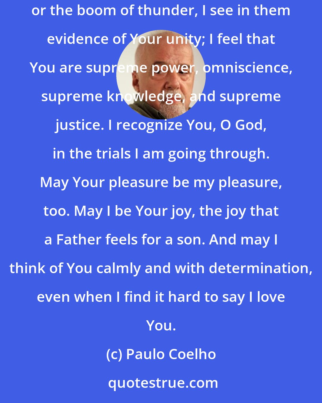 Paulo Coelho: O God, when I listen to the voices of animals, the sounds of trees, the murmurings of water, the singing of birds, the whistling of the wind, or the boom of thunder, I see in them evidence of Your unity; I feel that You are supreme power, omniscience, supreme knowledge, and supreme justice. I recognize You, O God, in the trials I am going through. May Your pleasure be my pleasure, too. May I be Your joy, the joy that a Father feels for a son. And may I think of You calmly and with determination, even when I find it hard to say I love You.