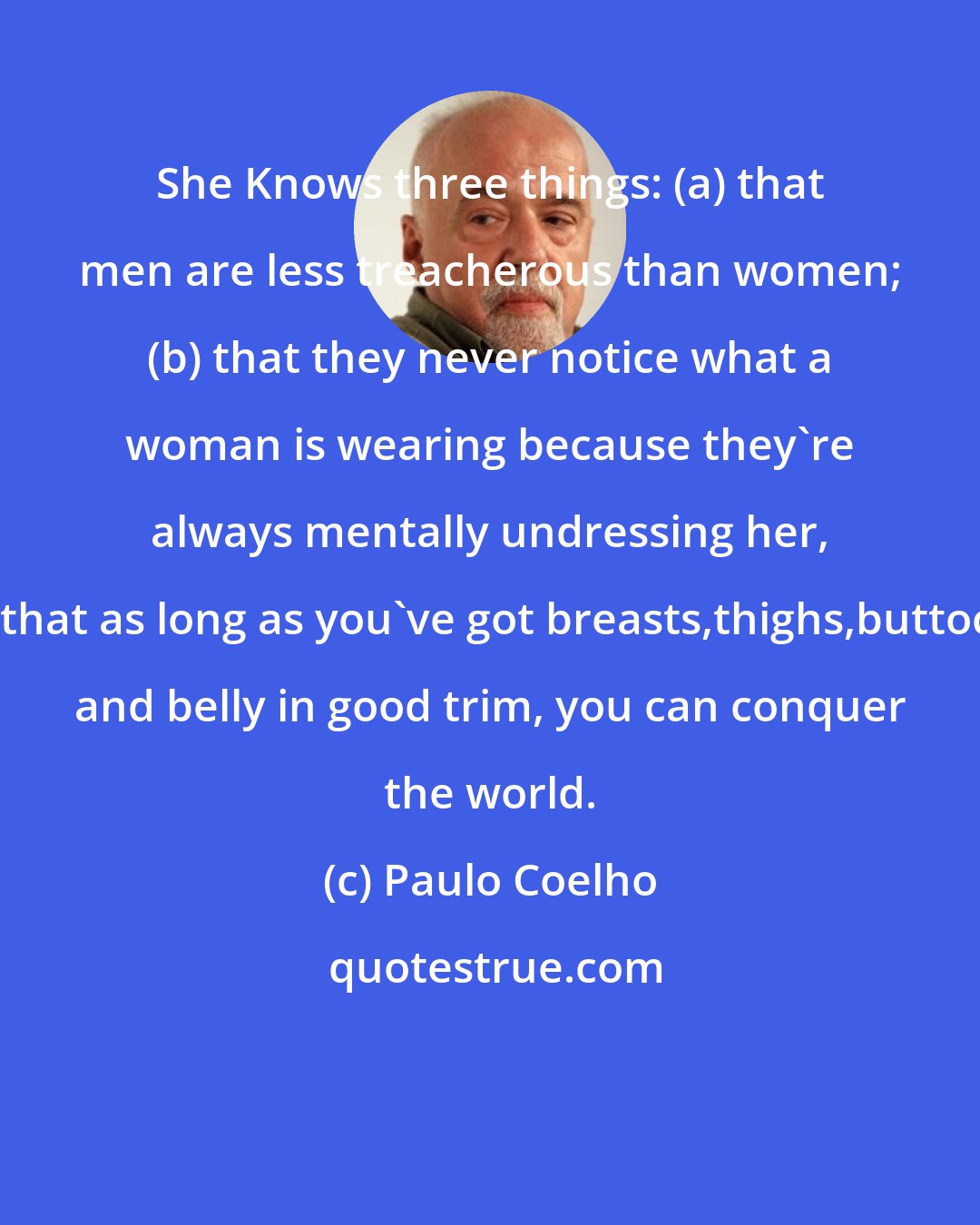 Paulo Coelho: She Knows three things: (a) that men are less treacherous than women; (b) that they never notice what a woman is wearing because they're always mentally undressing her, (c) that as long as you've got breasts,thighs,buttocks and belly in good trim, you can conquer the world.