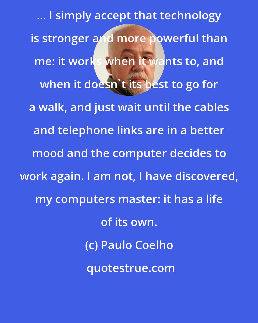 Paulo Coelho: ... I simply accept that technology is stronger and more powerful than me: it works when it wants to, and when it doesn't its best to go for a walk, and just wait until the cables and telephone links are in a better mood and the computer decides to work again. I am not, I have discovered, my computers master: it has a life of its own.