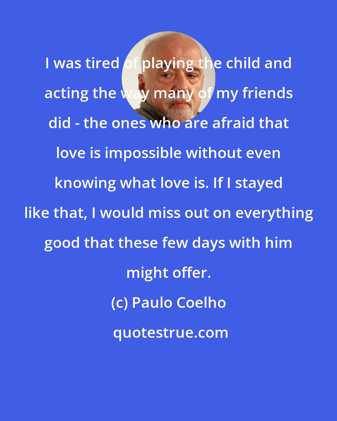 Paulo Coelho: I was tired of playing the child and acting the way many of my friends did - the ones who are afraid that love is impossible without even knowing what love is. If I stayed like that, I would miss out on everything good that these few days with him might offer.