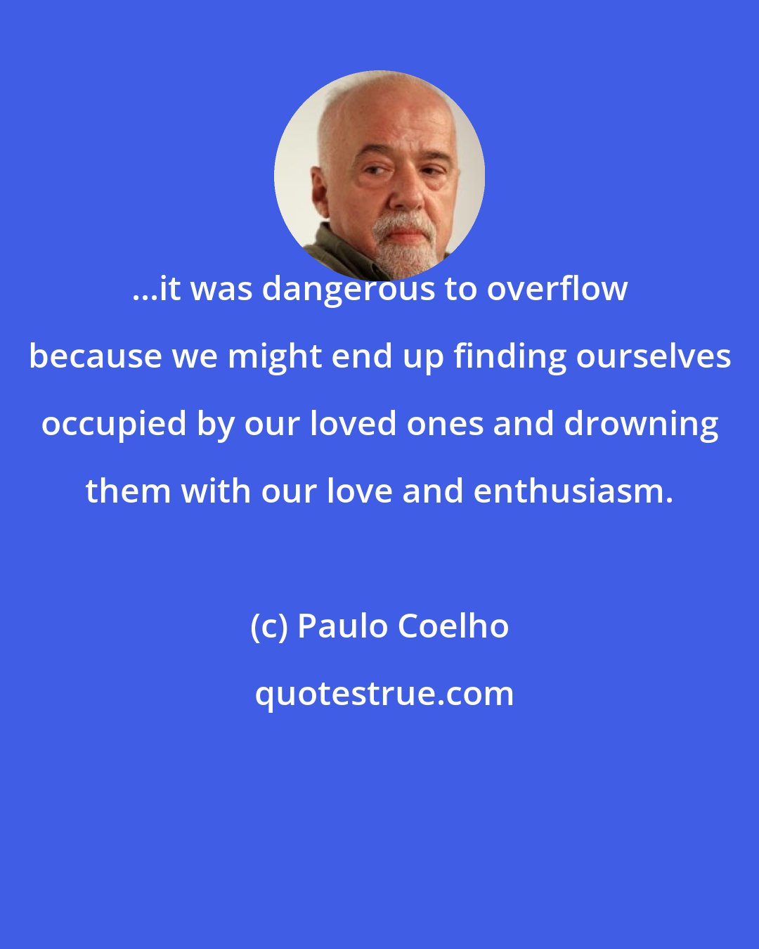 Paulo Coelho: ...it was dangerous to overflow because we might end up finding ourselves occupied by our loved ones and drowning them with our love and enthusiasm.
