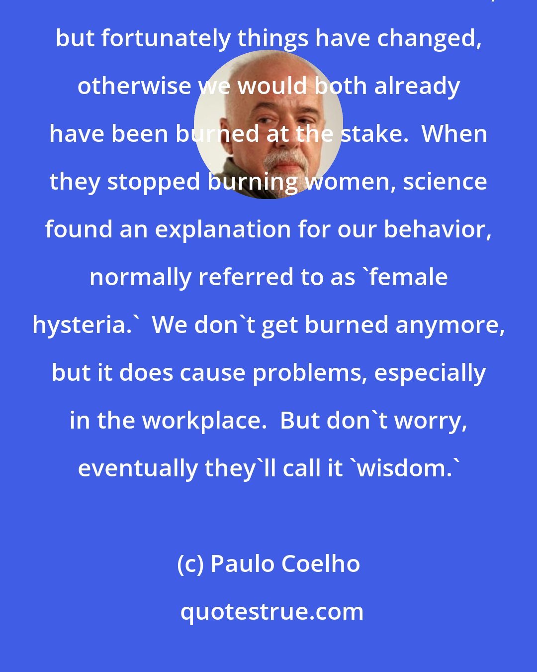 Paulo Coelho: Our imagination is larger than the world around us; we go beyond our limits.  This used to be called 'witchcraft,' but fortunately things have changed, otherwise we would both already have been burned at the stake.  When they stopped burning women, science found an explanation for our behavior, normally referred to as 'female hysteria.'  We don't get burned anymore, but it does cause problems, especially in the workplace.  But don't worry, eventually they'll call it 'wisdom.'