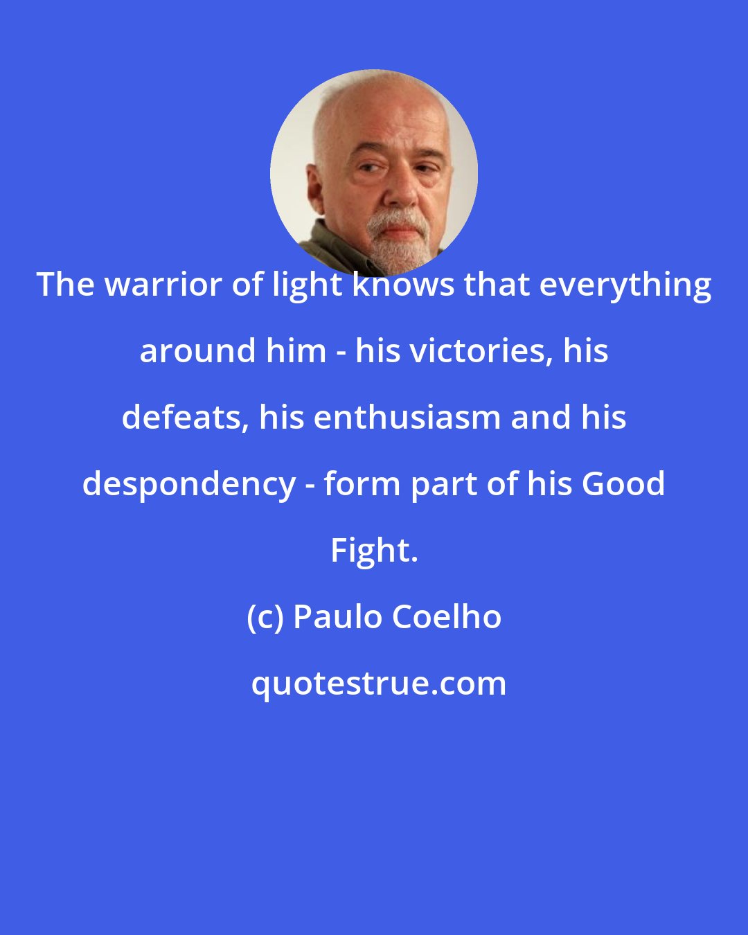 Paulo Coelho: The warrior of light knows that everything around him - his victories, his defeats, his enthusiasm and his despondency - form part of his Good Fight.