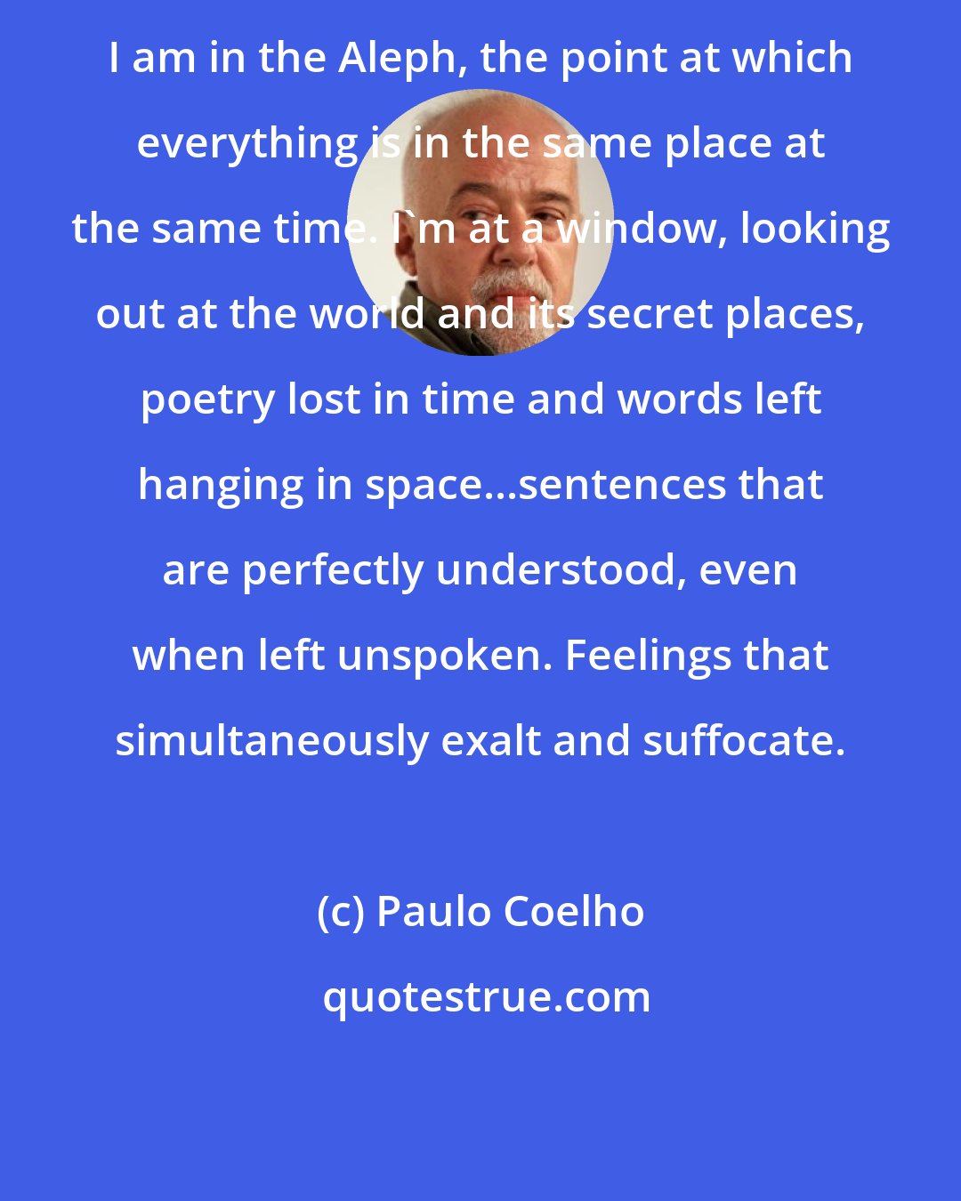 Paulo Coelho: I am in the Aleph, the point at which everything is in the same place at the same time. I'm at a window, looking out at the world and its secret places, poetry lost in time and words left hanging in space...sentences that are perfectly understood, even when left unspoken. Feelings that simultaneously exalt and suffocate.