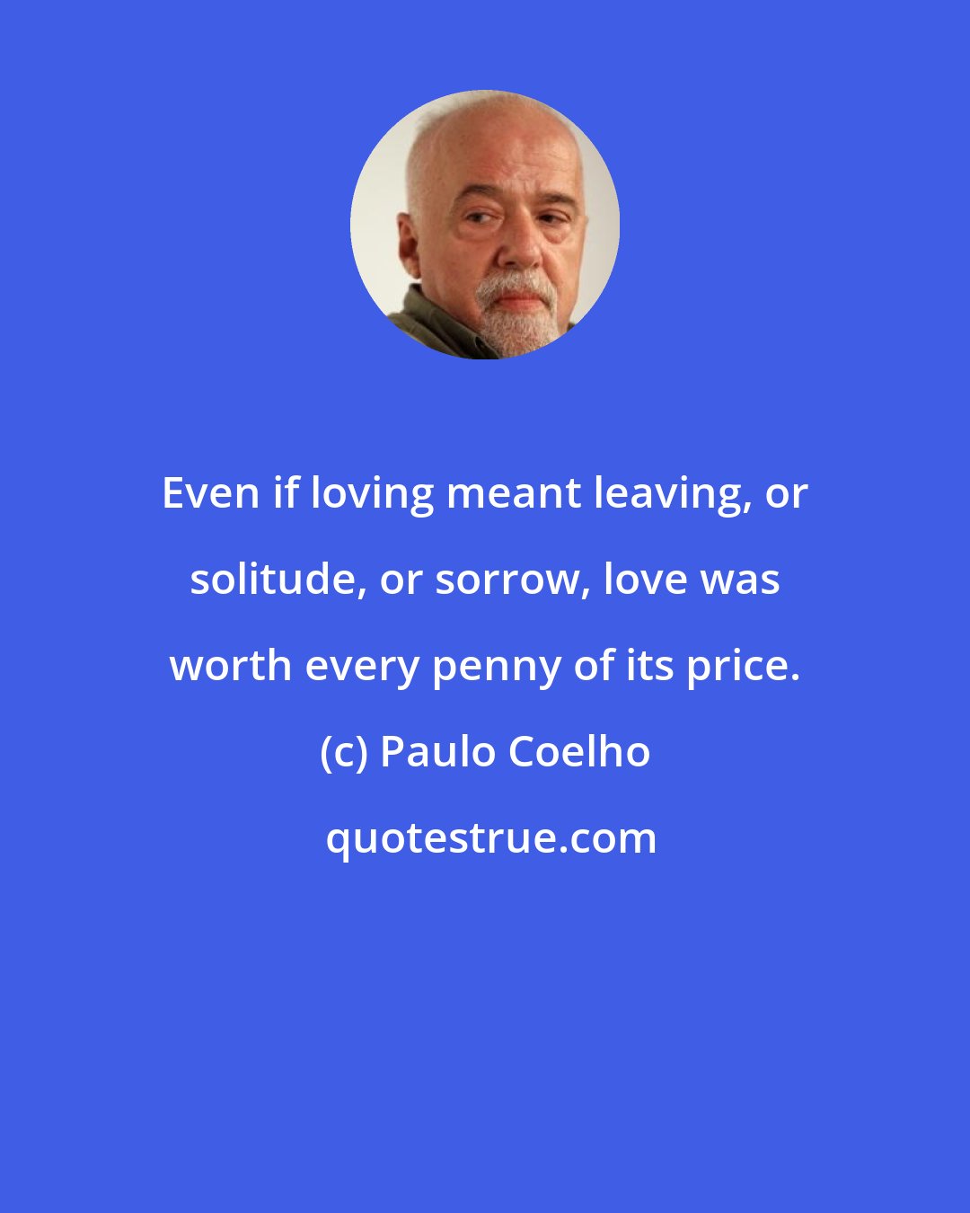 Paulo Coelho: Even if loving meant leaving, or solitude, or sorrow, love was worth every penny of its price.