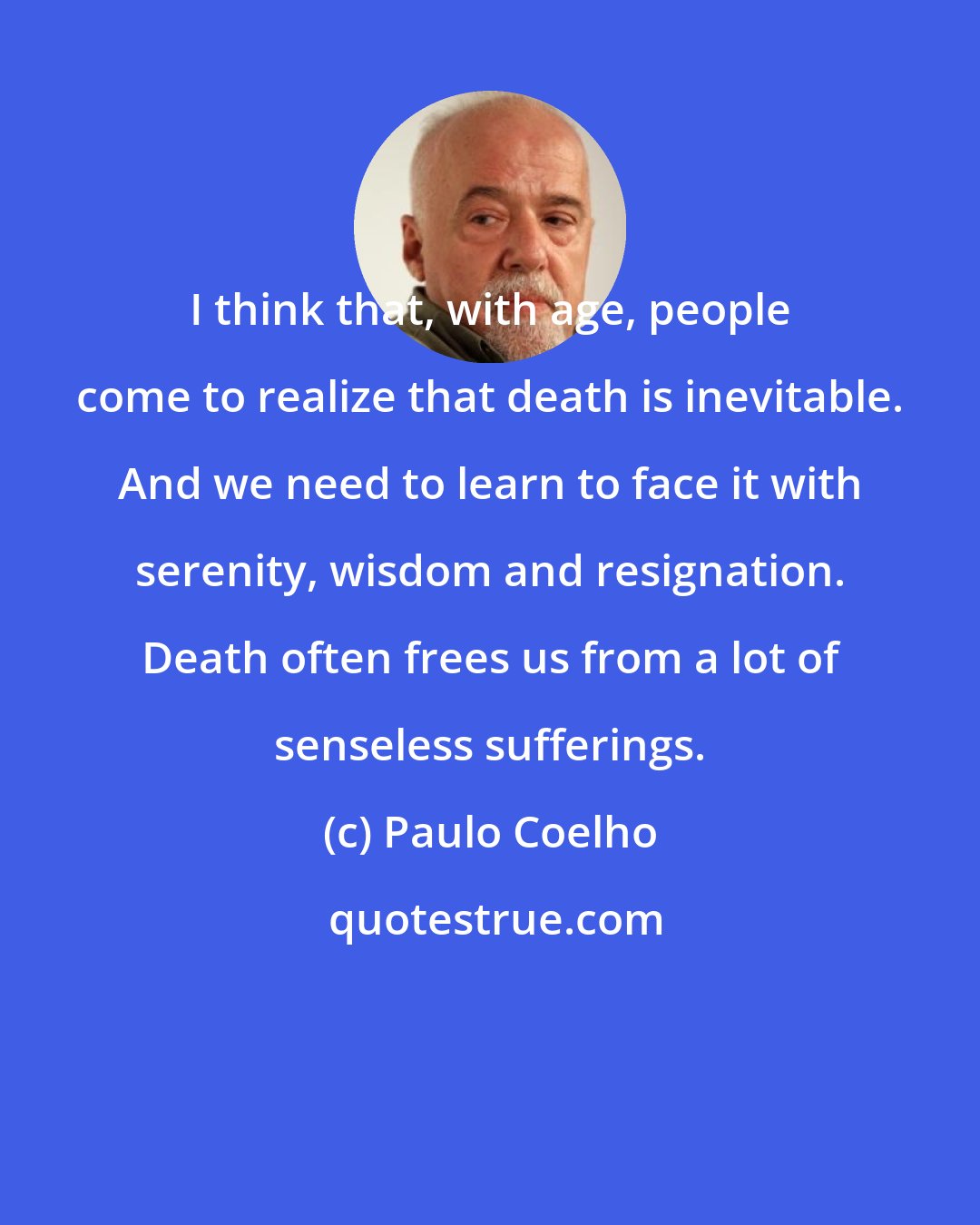 Paulo Coelho: I think that, with age, people come to realize that death is inevitable. And we need to learn to face it with serenity, wisdom and resignation. Death often frees us from a lot of senseless sufferings.
