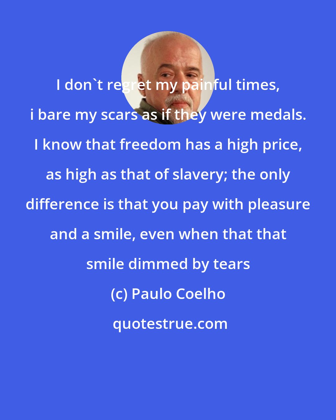 Paulo Coelho: I don't regret my painful times, i bare my scars as if they were medals. I know that freedom has a high price, as high as that of slavery; the only difference is that you pay with pleasure and a smile, even when that that smile dimmed by tears