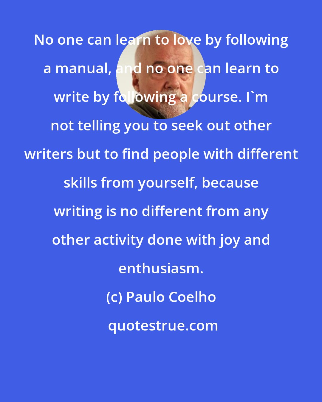 Paulo Coelho: No one can learn to love by following a manual, and no one can learn to write by following a course. I'm not telling you to seek out other writers but to find people with different skills from yourself, because writing is no different from any other activity done with joy and enthusiasm.