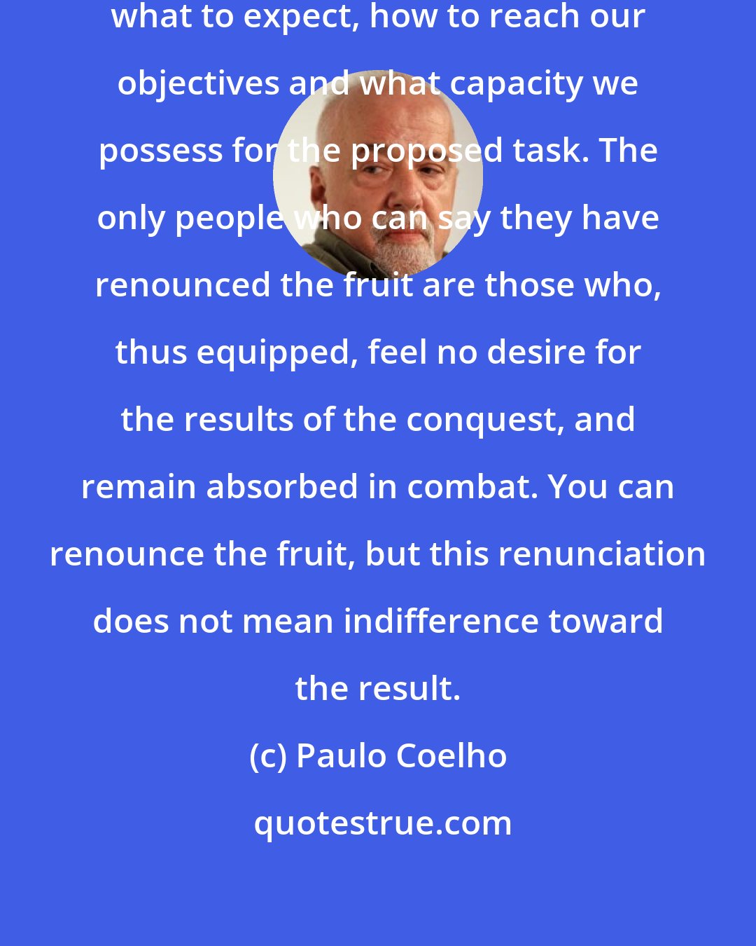 Paulo Coelho: In any activity, we have to know what to expect, how to reach our objectives and what capacity we possess for the proposed task. The only people who can say they have renounced the fruit are those who, thus equipped, feel no desire for the results of the conquest, and remain absorbed in combat. You can renounce the fruit, but this renunciation does not mean indifference toward the result.