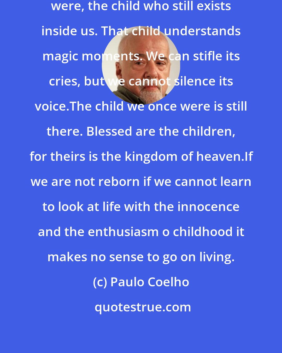 Paulo Coelho: we have to listen to the child we once were, the child who still exists inside us. That child understands magic moments. We can stifle its cries, but we cannot silence its voice.The child we once were is still there. Blessed are the children, for theirs is the kingdom of heaven.If we are not reborn if we cannot learn to look at life with the innocence and the enthusiasm o childhood it makes no sense to go on living.