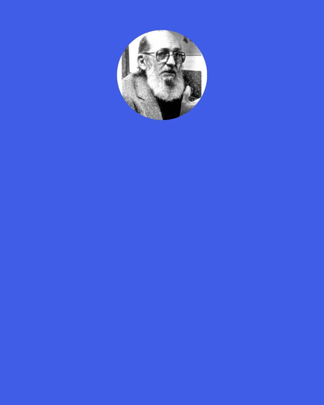 Paulo Freire: Critical reflection on practice is a requirement of the relationship between theory and practice. Otherwise theory becomes simply "blah, blah, blah, " and practice, pure activism.