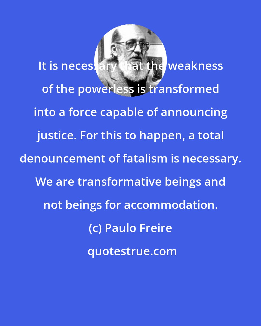 Paulo Freire: It is necessary that the weakness of the powerless is transformed into a force capable of announcing justice. For this to happen, a total denouncement of fatalism is necessary. We are transformative beings and not beings for accommodation.