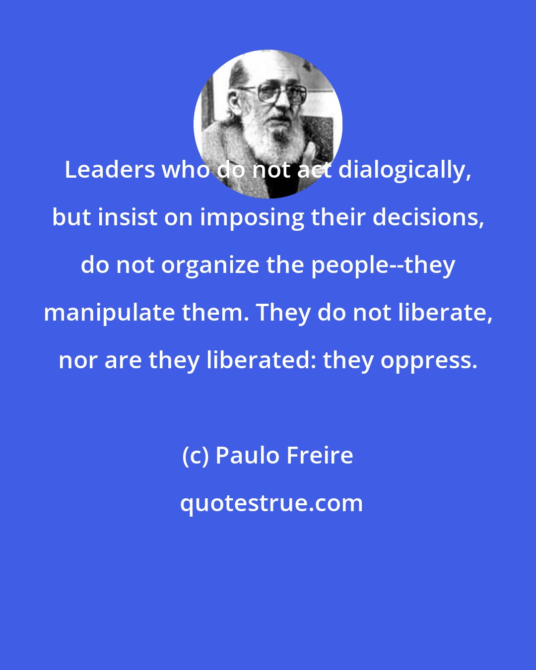 Paulo Freire: Leaders who do not act dialogically, but insist on imposing their decisions, do not organize the people--they manipulate them. They do not liberate, nor are they liberated: they oppress.