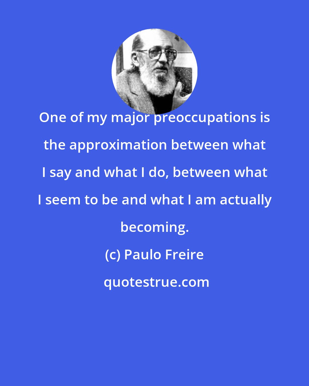 Paulo Freire: One of my major preoccupations is the approximation between what I say and what I do, between what I seem to be and what I am actually becoming.