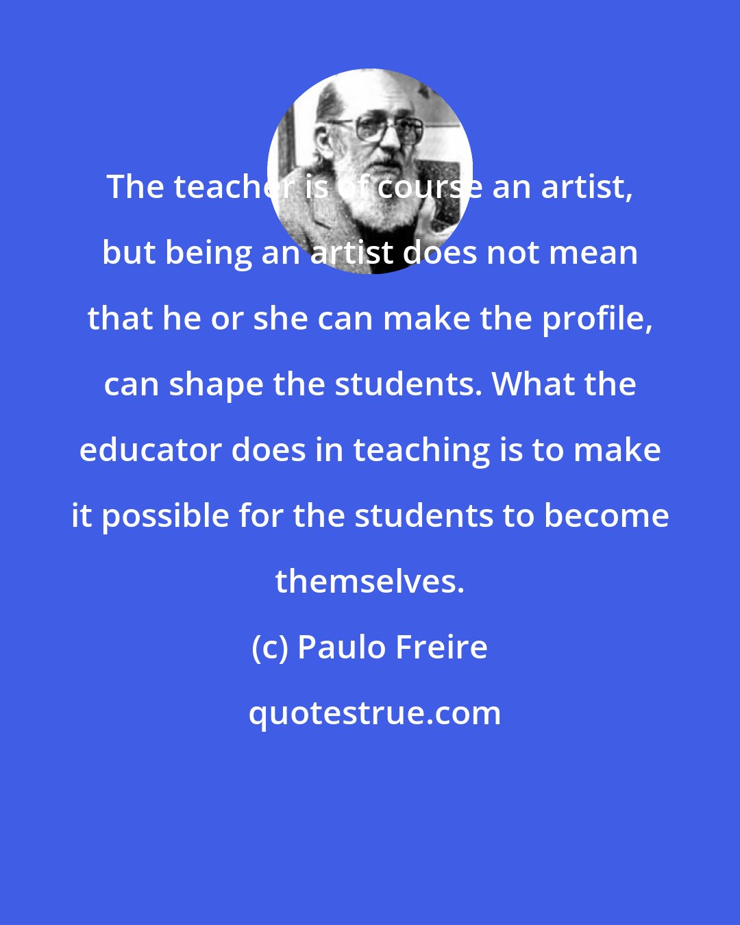 Paulo Freire: The teacher is of course an artist, but being an artist does not mean that he or she can make the profile, can shape the students. What the educator does in teaching is to make it possible for the students to become themselves.