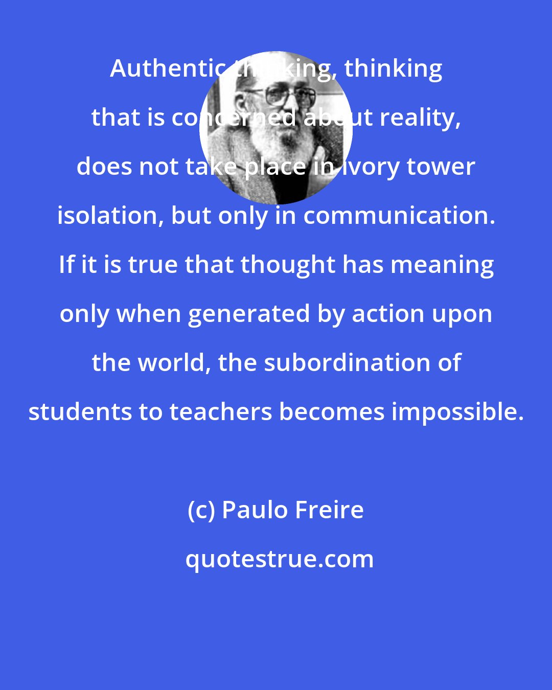 Paulo Freire: Authentic thinking, thinking that is concerned about reality, does not take place in ivory tower isolation, but only in communication. If it is true that thought has meaning only when generated by action upon the world, the subordination of students to teachers becomes impossible.