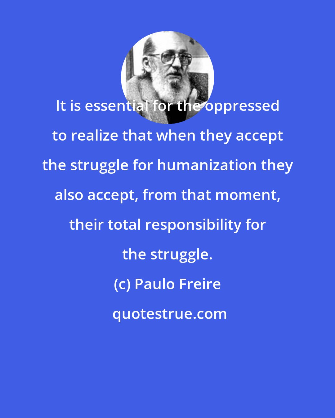 Paulo Freire: It is essential for the oppressed to realize that when they accept the struggle for humanization they also accept, from that moment, their total responsibility for the struggle.