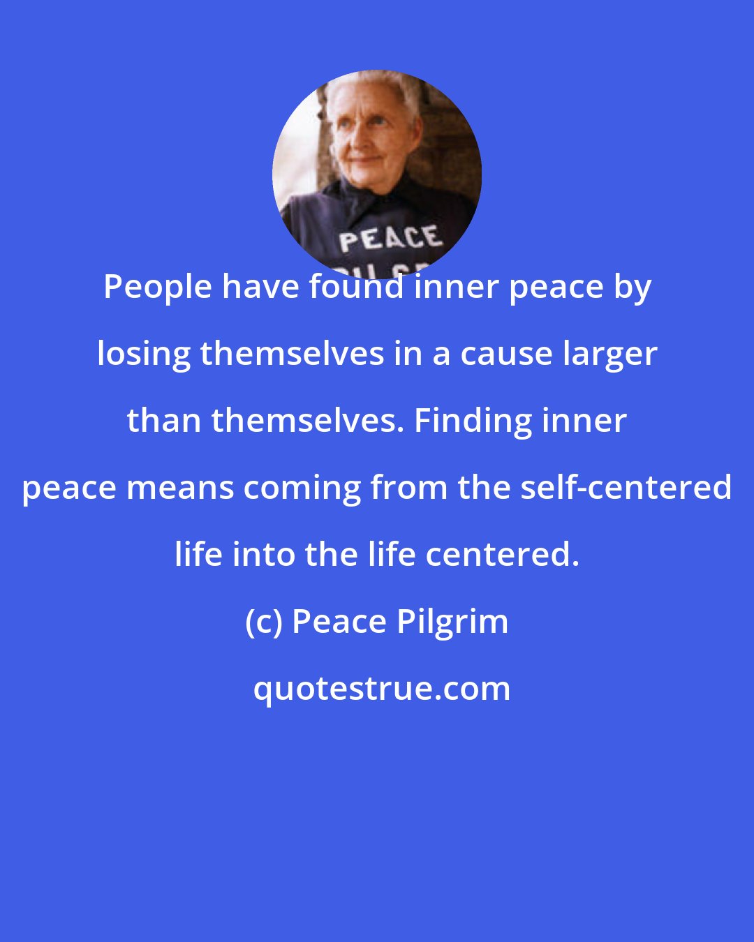 Peace Pilgrim: People have found inner peace by losing themselves in a cause larger than themselves. Finding inner peace means coming from the self-centered life into the life centered.