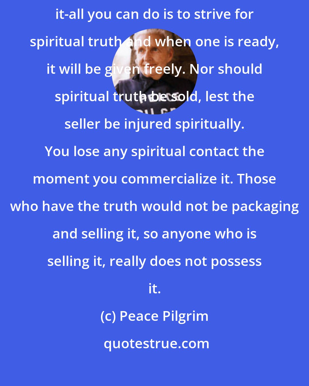 Peace Pilgrim: Truth is the pearl without price. One cannot obtain truth by buying it-all you can do is to strive for spiritual truth and when one is ready, it will be given freely. Nor should spiritual truth be sold, lest the seller be injured spiritually. You lose any spiritual contact the moment you commercialize it. Those who have the truth would not be packaging and selling it, so anyone who is selling it, really does not possess it.