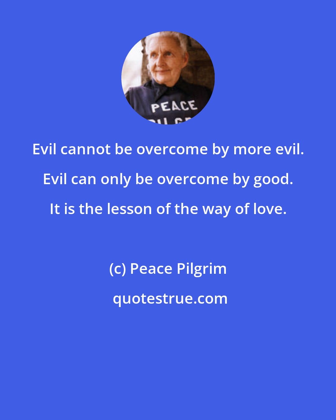 Peace Pilgrim: Evil cannot be overcome by more evil. Evil can only be overcome by good. It is the lesson of the way of love.