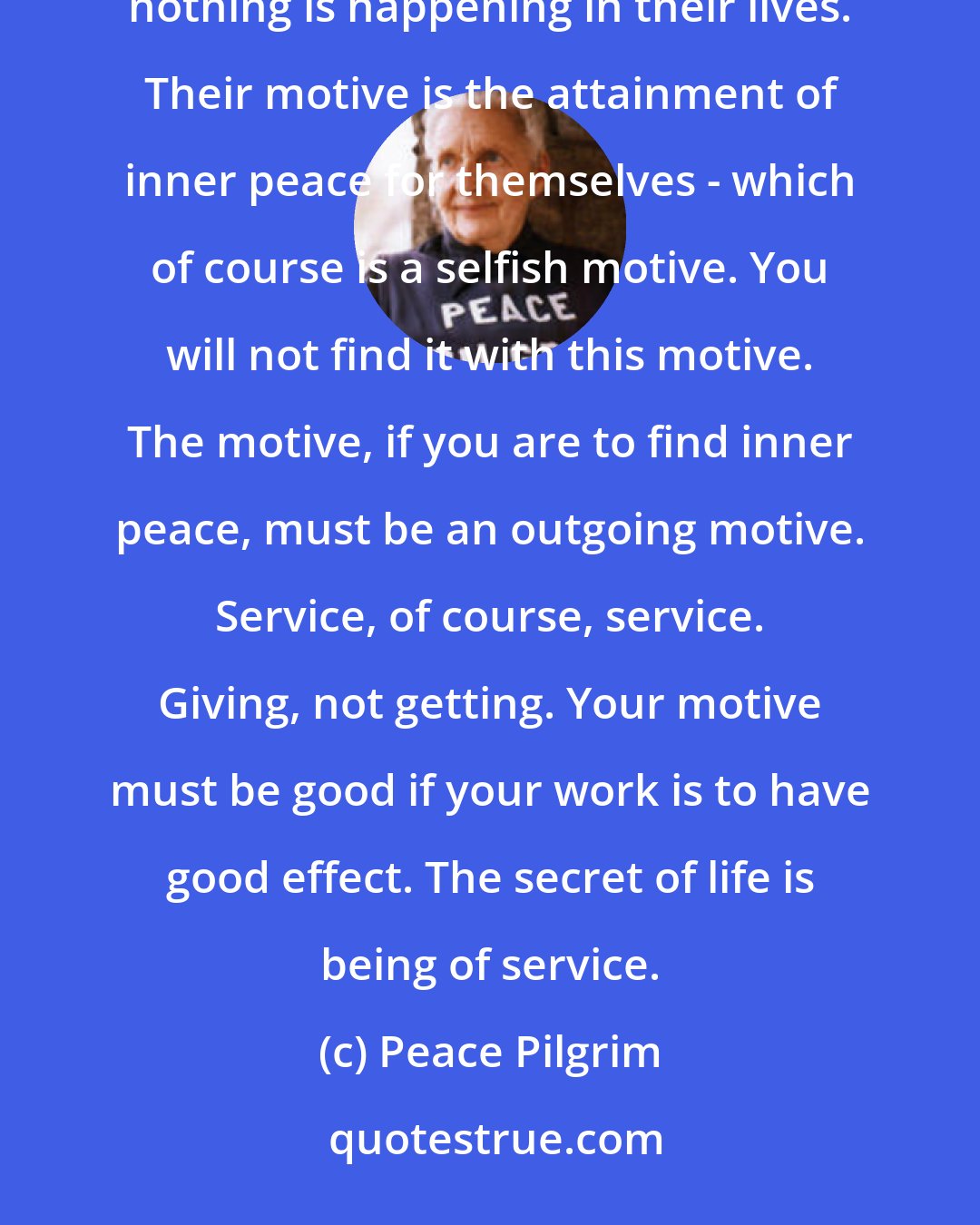 Peace Pilgrim: I talk to groups studying the most advanced spiritual teachings and sometimes these people wonder why nothing is happening in their lives. Their motive is the attainment of inner peace for themselves - which of course is a selfish motive. You will not find it with this motive. The motive, if you are to find inner peace, must be an outgoing motive. Service, of course, service. Giving, not getting. Your motive must be good if your work is to have good effect. The secret of life is being of service.