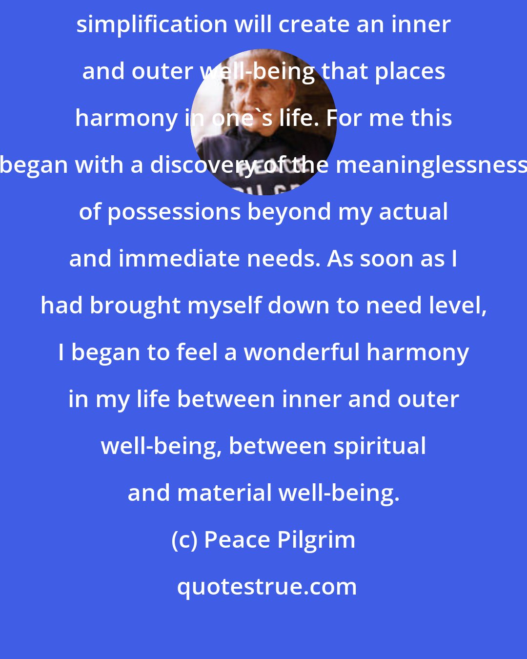 Peace Pilgrim: The simplification of life is one of the steps to inner peace. A persistent simplification will create an inner and outer well-being that places harmony in one's life. For me this began with a discovery of the meaninglessness of possessions beyond my actual and immediate needs. As soon as I had brought myself down to need level, I began to feel a wonderful harmony in my life between inner and outer well-being, between spiritual and material well-being.