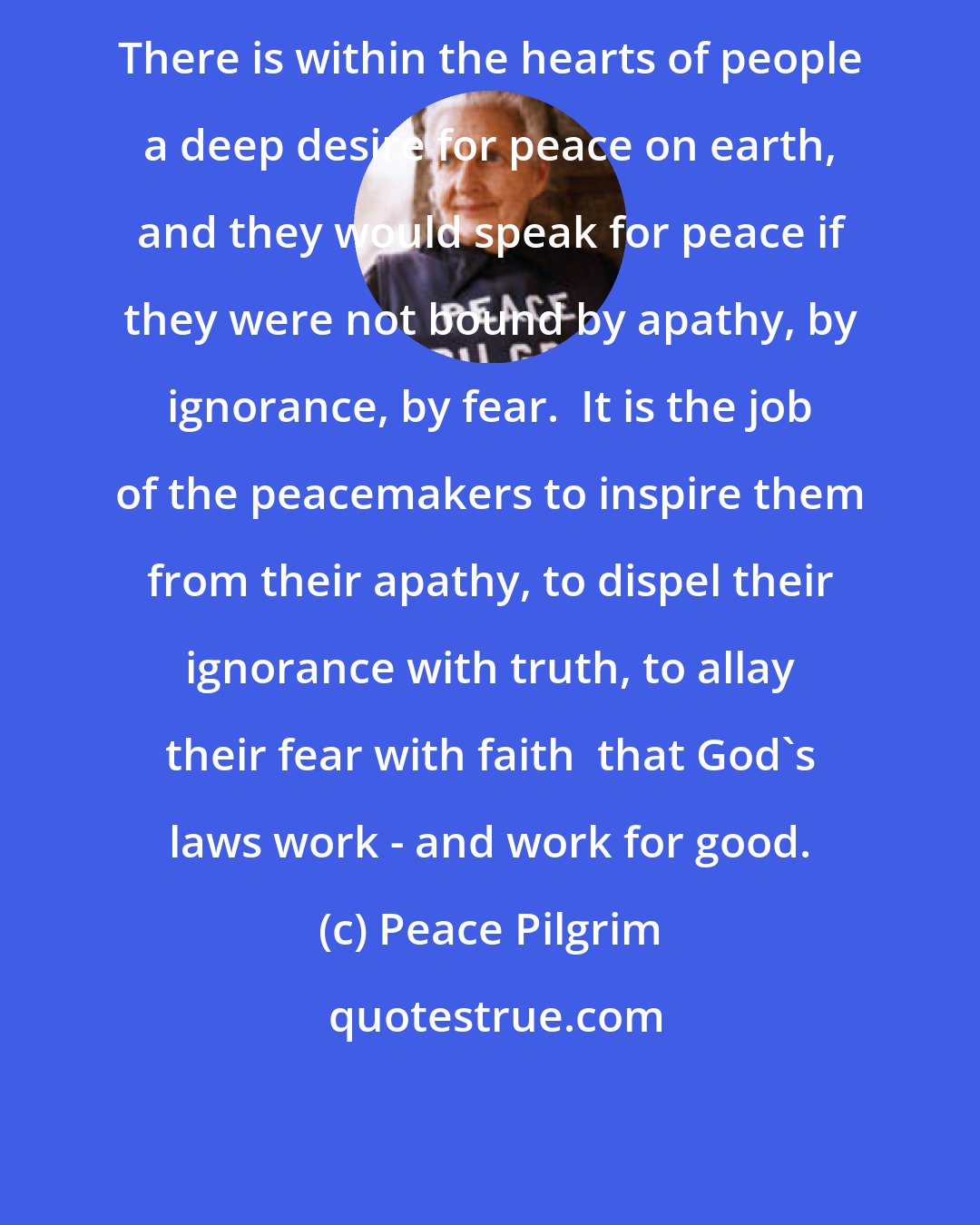 Peace Pilgrim: There is within the hearts of people a deep desire for peace on earth, and they would speak for peace if they were not bound by apathy, by ignorance, by fear.  It is the job of the peacemakers to inspire them from their apathy, to dispel their ignorance with truth, to allay their fear with faith  that God's laws work - and work for good.