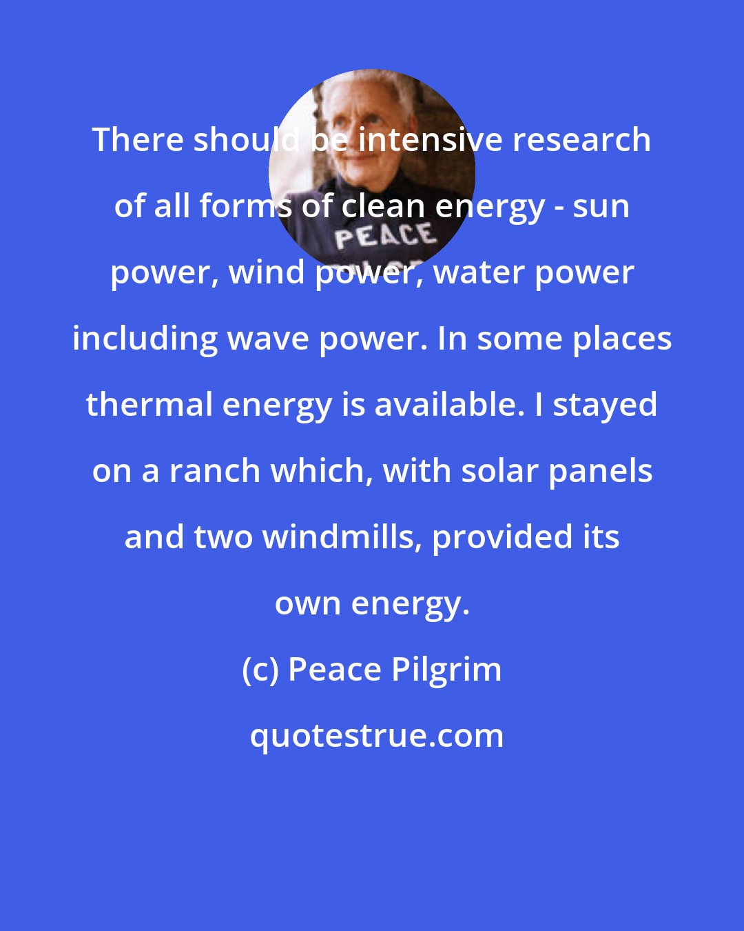 Peace Pilgrim: There should be intensive research of all forms of clean energy - sun power, wind power, water power including wave power. In some places thermal energy is available. I stayed on a ranch which, with solar panels and two windmills, provided its own energy.