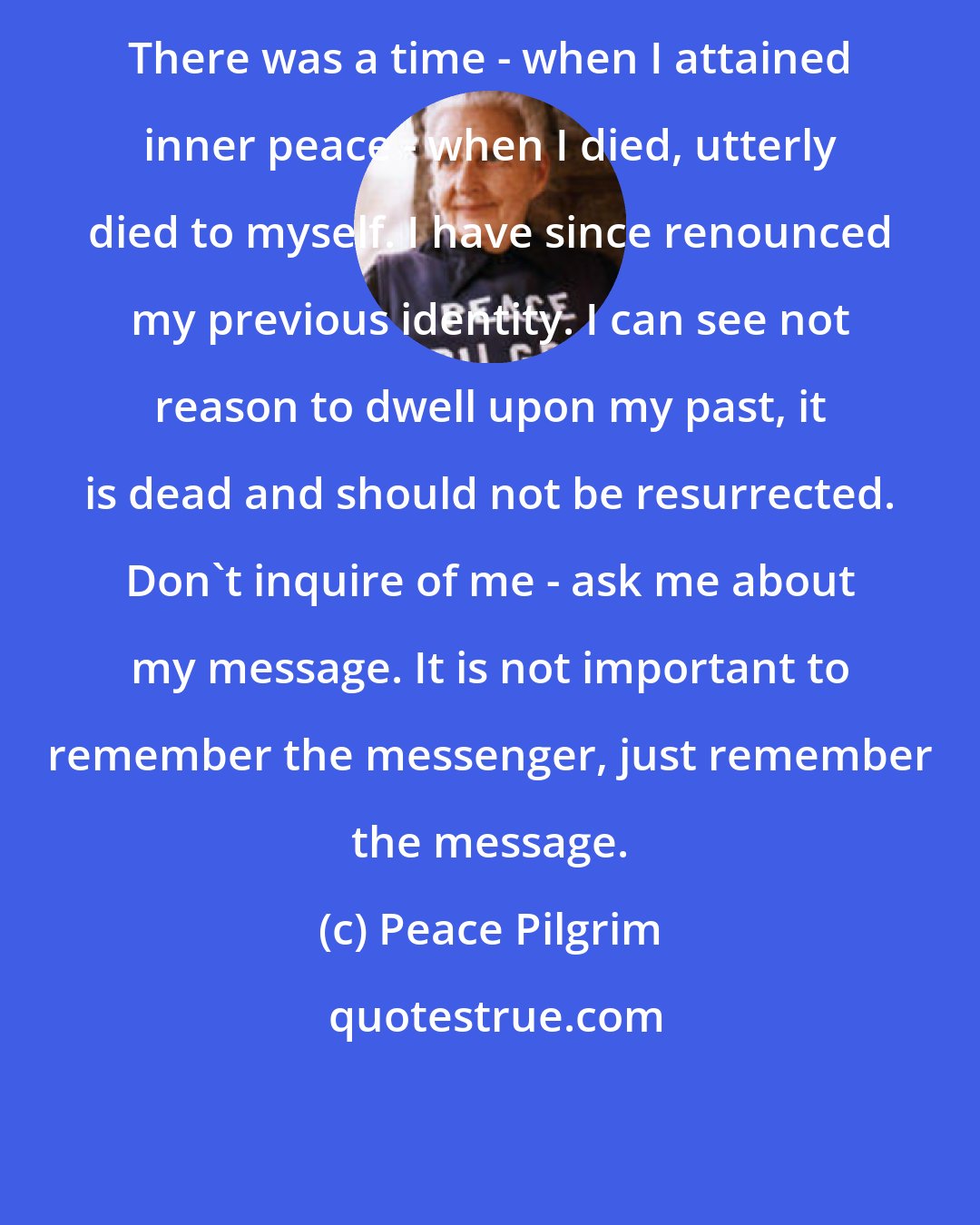 Peace Pilgrim: There was a time - when I attained inner peace - when I died, utterly died to myself. I have since renounced my previous identity. I can see not reason to dwell upon my past, it is dead and should not be resurrected. Don't inquire of me - ask me about my message. It is not important to remember the messenger, just remember the message.