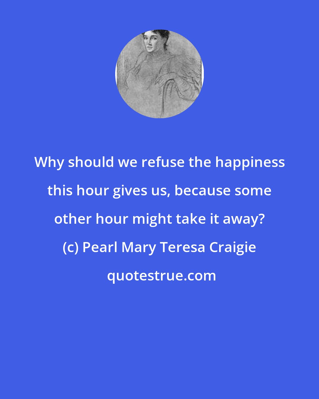 Pearl Mary Teresa Craigie: Why should we refuse the happiness this hour gives us, because some other hour might take it away?