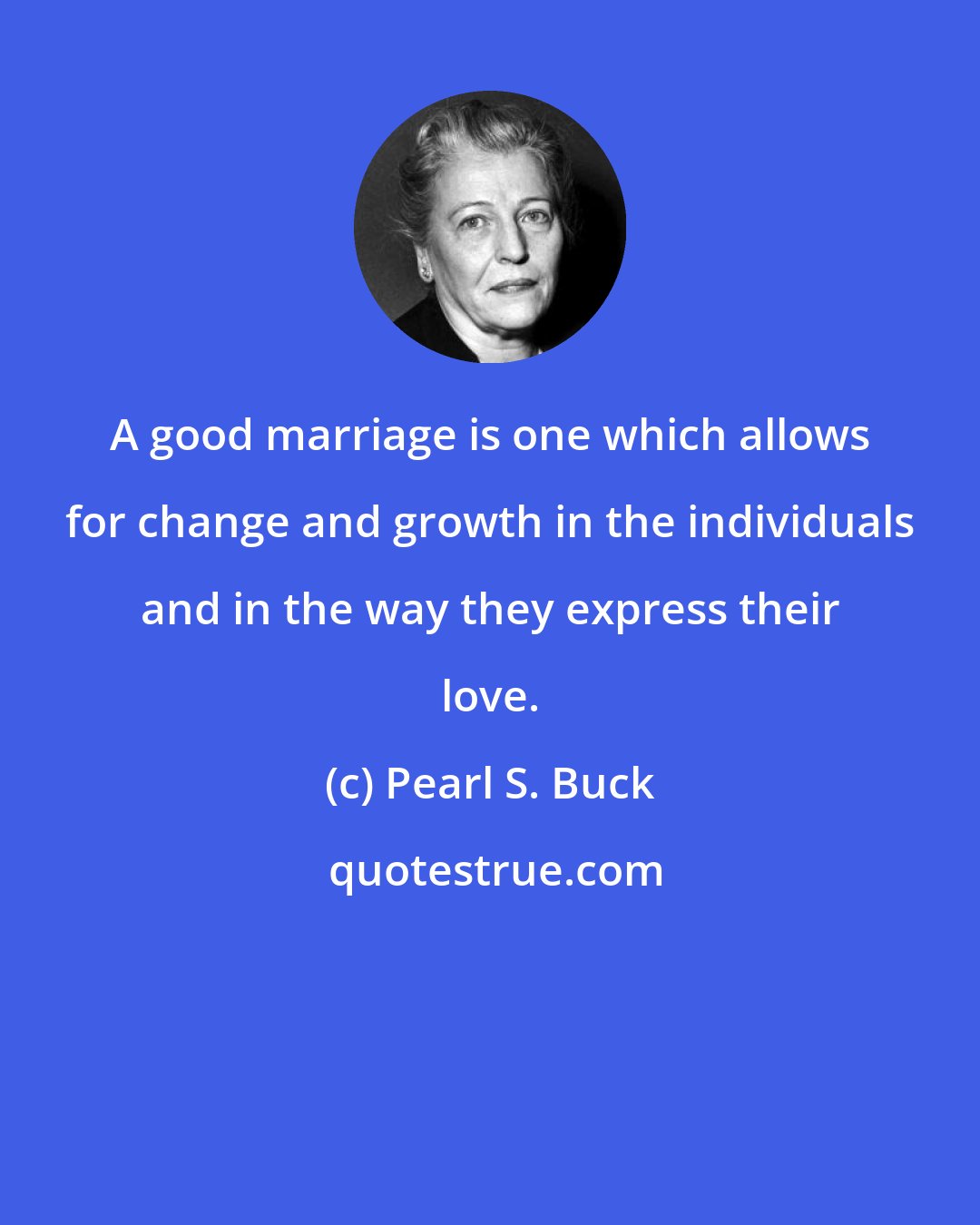 Pearl S. Buck: A good marriage is one which allows for change and growth in the individuals and in the way they express their love.
