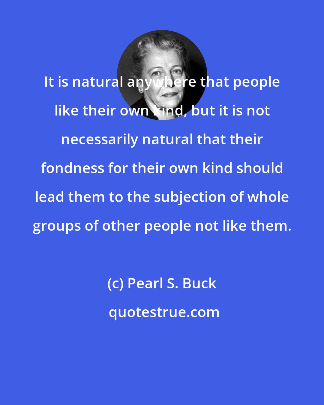 Pearl S. Buck: It is natural anywhere that people like their own kind, but it is not necessarily natural that their fondness for their own kind should lead them to the subjection of whole groups of other people not like them.