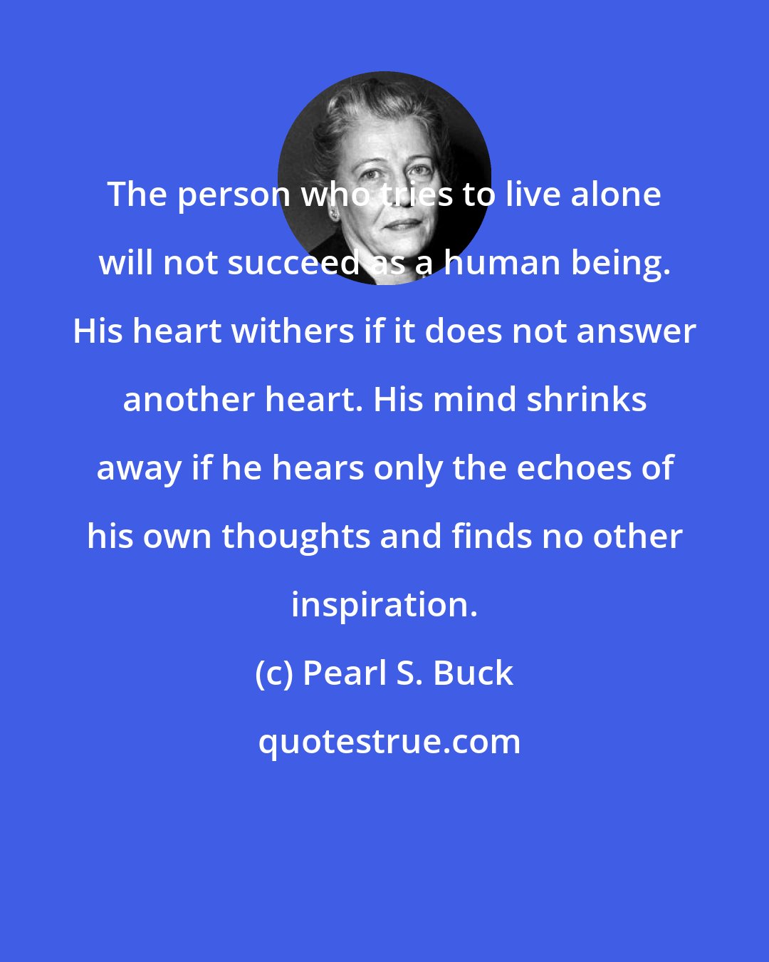 Pearl S. Buck: The person who tries to live alone will not succeed as a human being. His heart withers if it does not answer another heart. His mind shrinks away if he hears only the echoes of his own thoughts and finds no other inspiration.