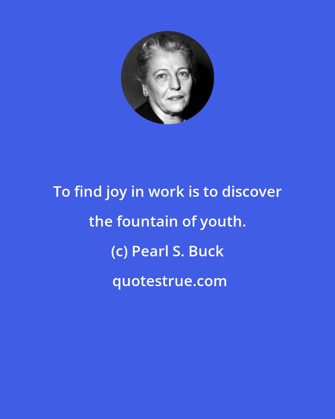 Pearl S. Buck: To find joy in work is to discover the fountain of youth.