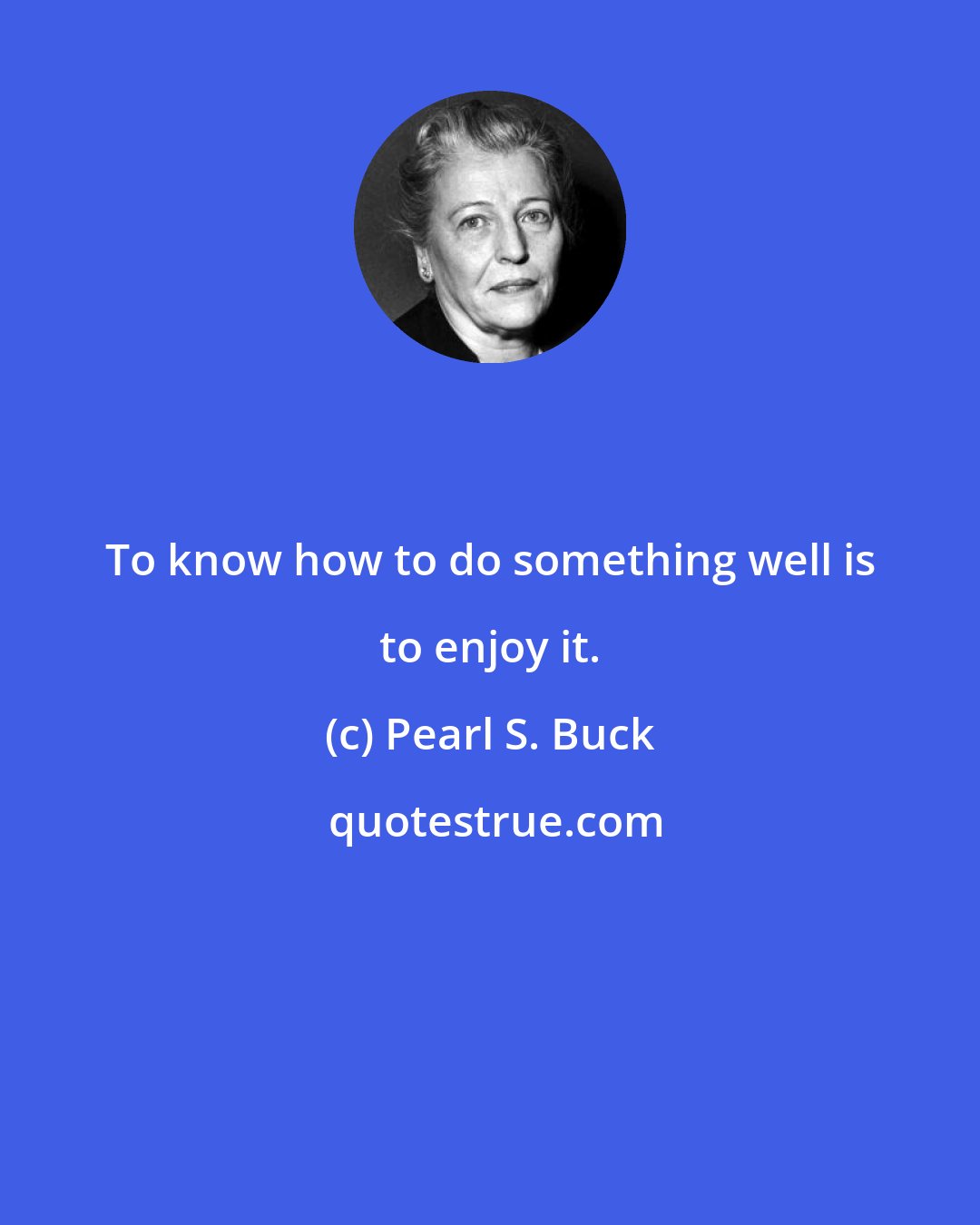 Pearl S. Buck: To know how to do something well is to enjoy it.