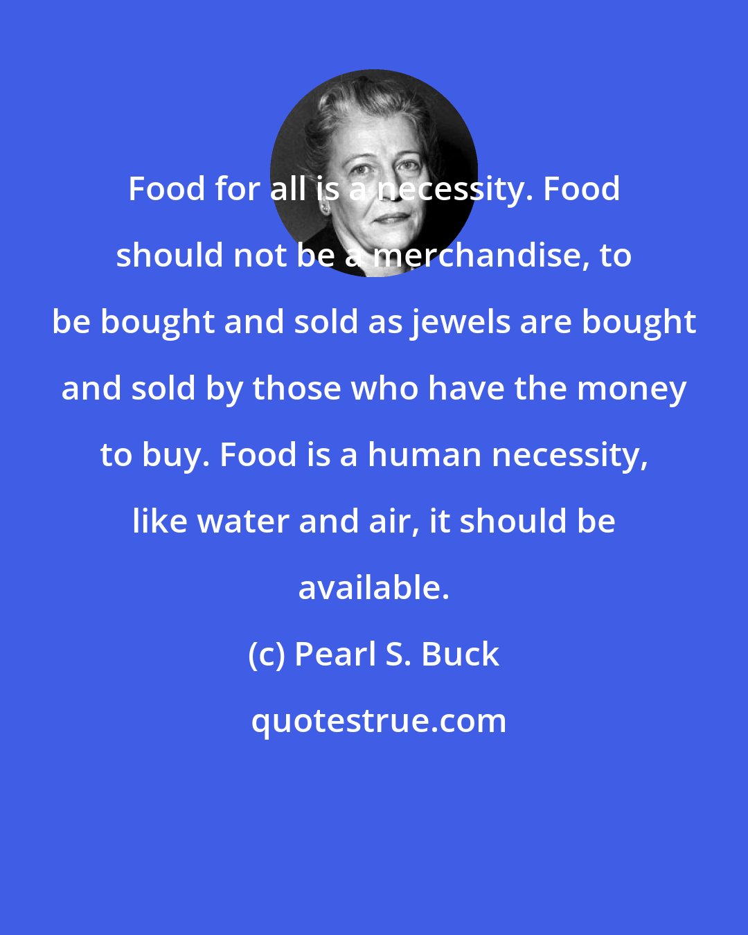 Pearl S. Buck: Food for all is a necessity. Food should not be a merchandise, to be bought and sold as jewels are bought and sold by those who have the money to buy. Food is a human necessity, like water and air, it should be available.