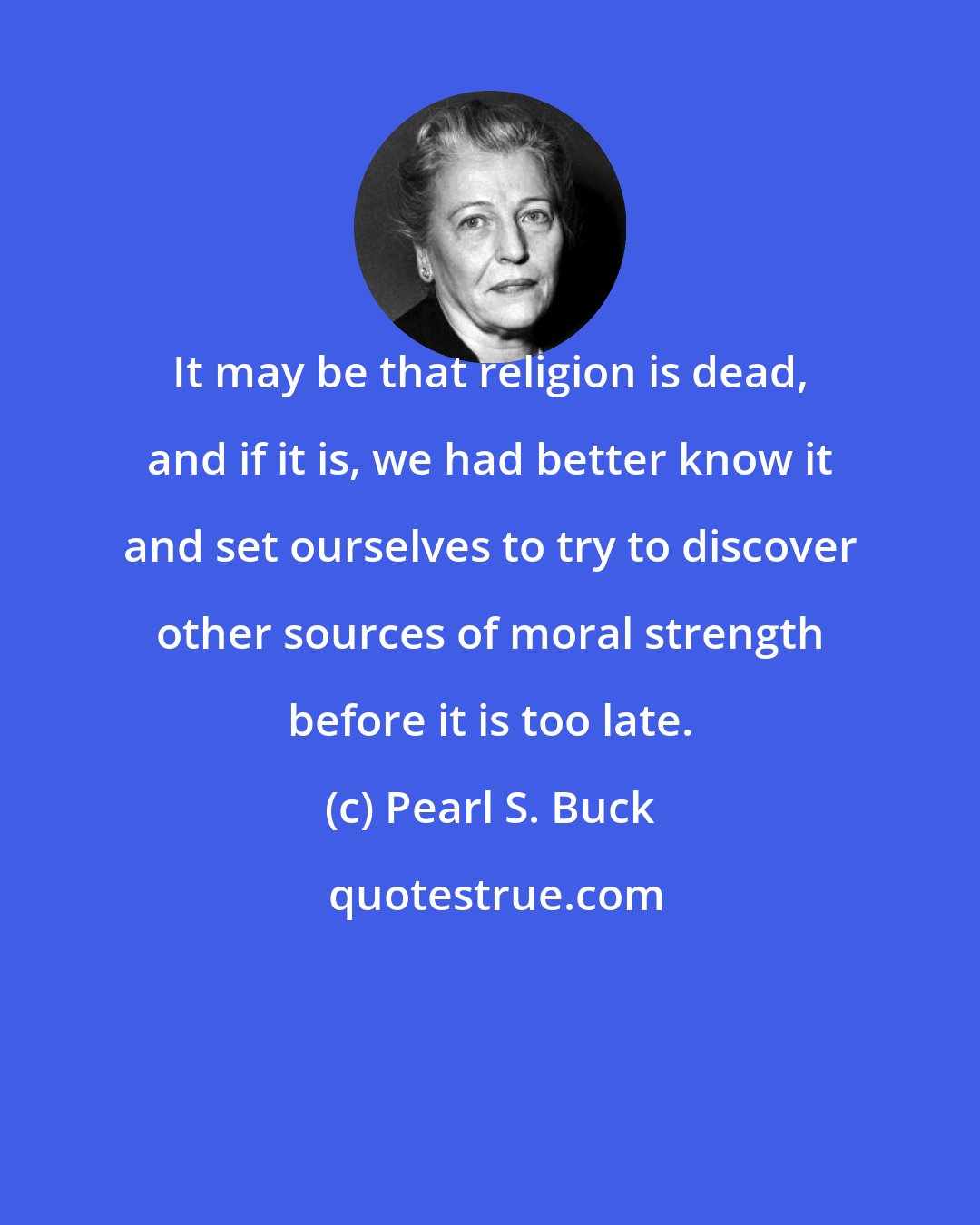 Pearl S. Buck: It may be that religion is dead, and if it is, we had better know it and set ourselves to try to discover other sources of moral strength before it is too late.