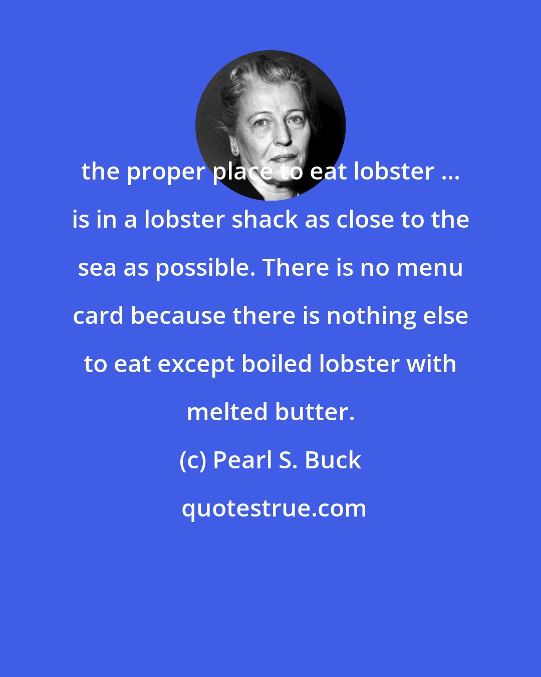 Pearl S. Buck: the proper place to eat lobster ... is in a lobster shack as close to the sea as possible. There is no menu card because there is nothing else to eat except boiled lobster with melted butter.