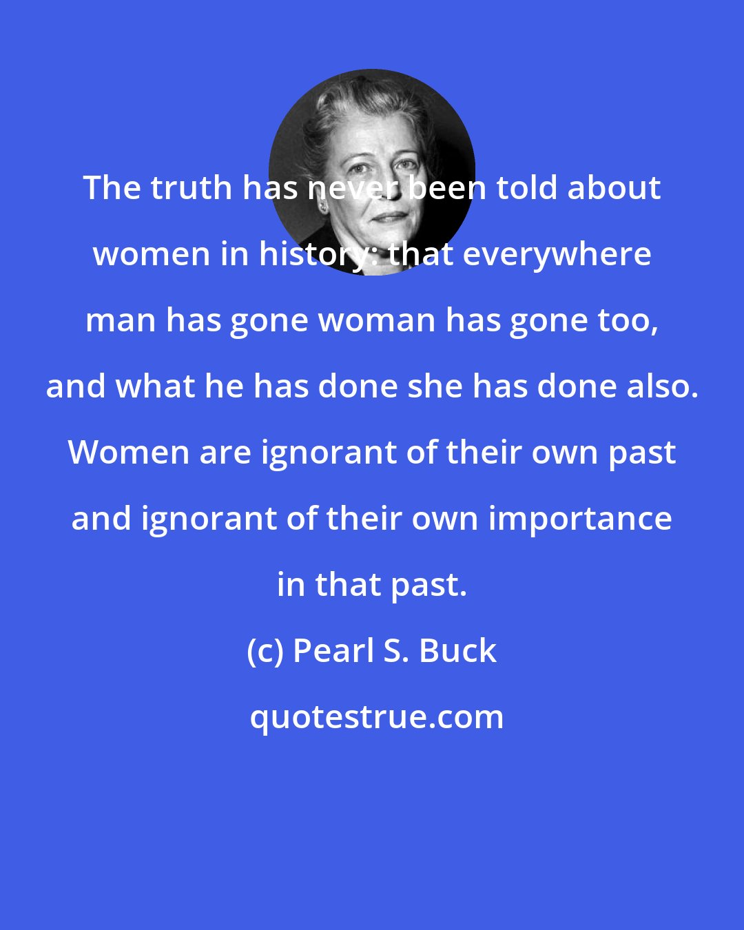 Pearl S. Buck: The truth has never been told about women in history: that everywhere man has gone woman has gone too, and what he has done she has done also. Women are ignorant of their own past and ignorant of their own importance in that past.