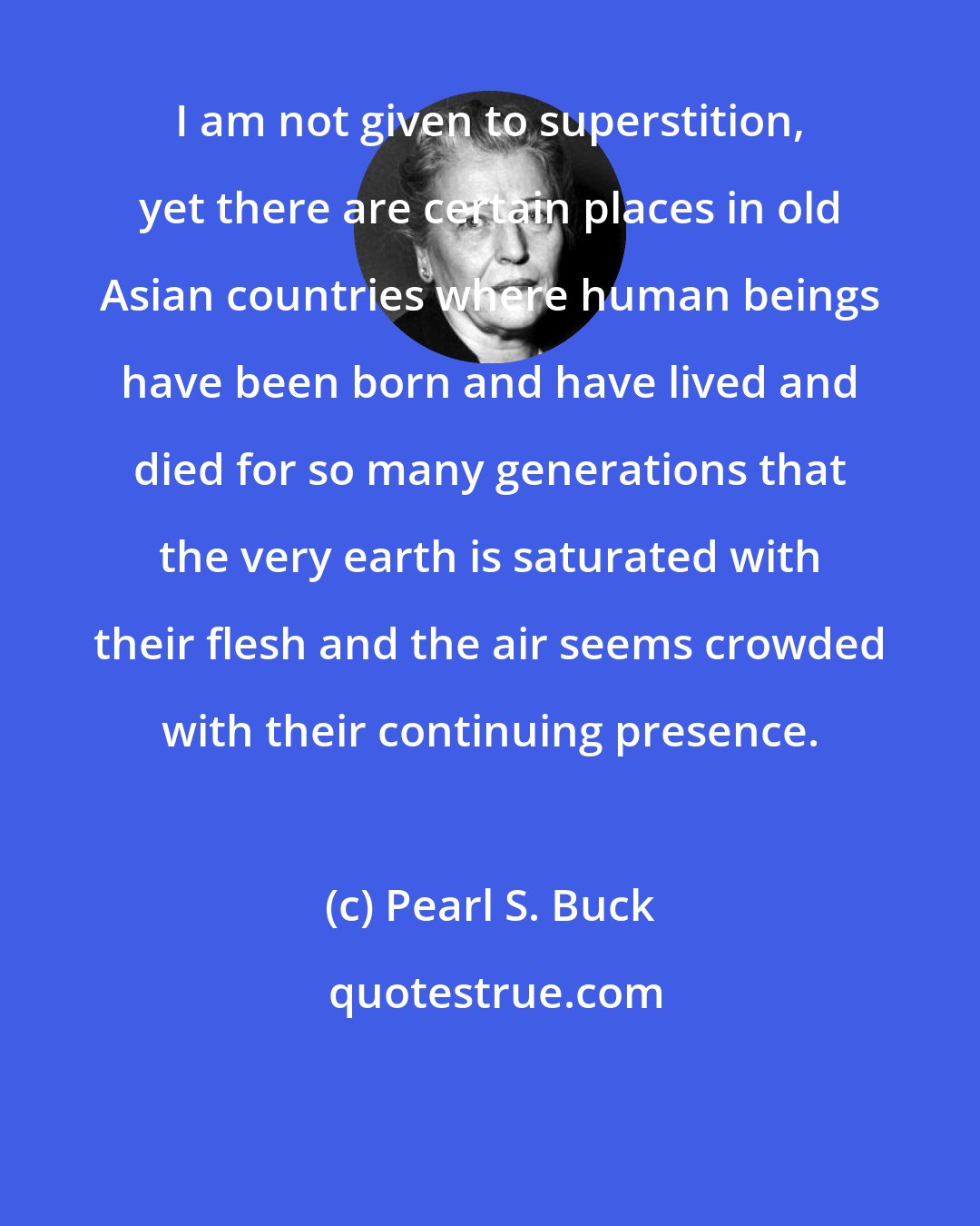Pearl S. Buck: I am not given to superstition, yet there are certain places in old Asian countries where human beings have been born and have lived and died for so many generations that the very earth is saturated with their flesh and the air seems crowded with their continuing presence.