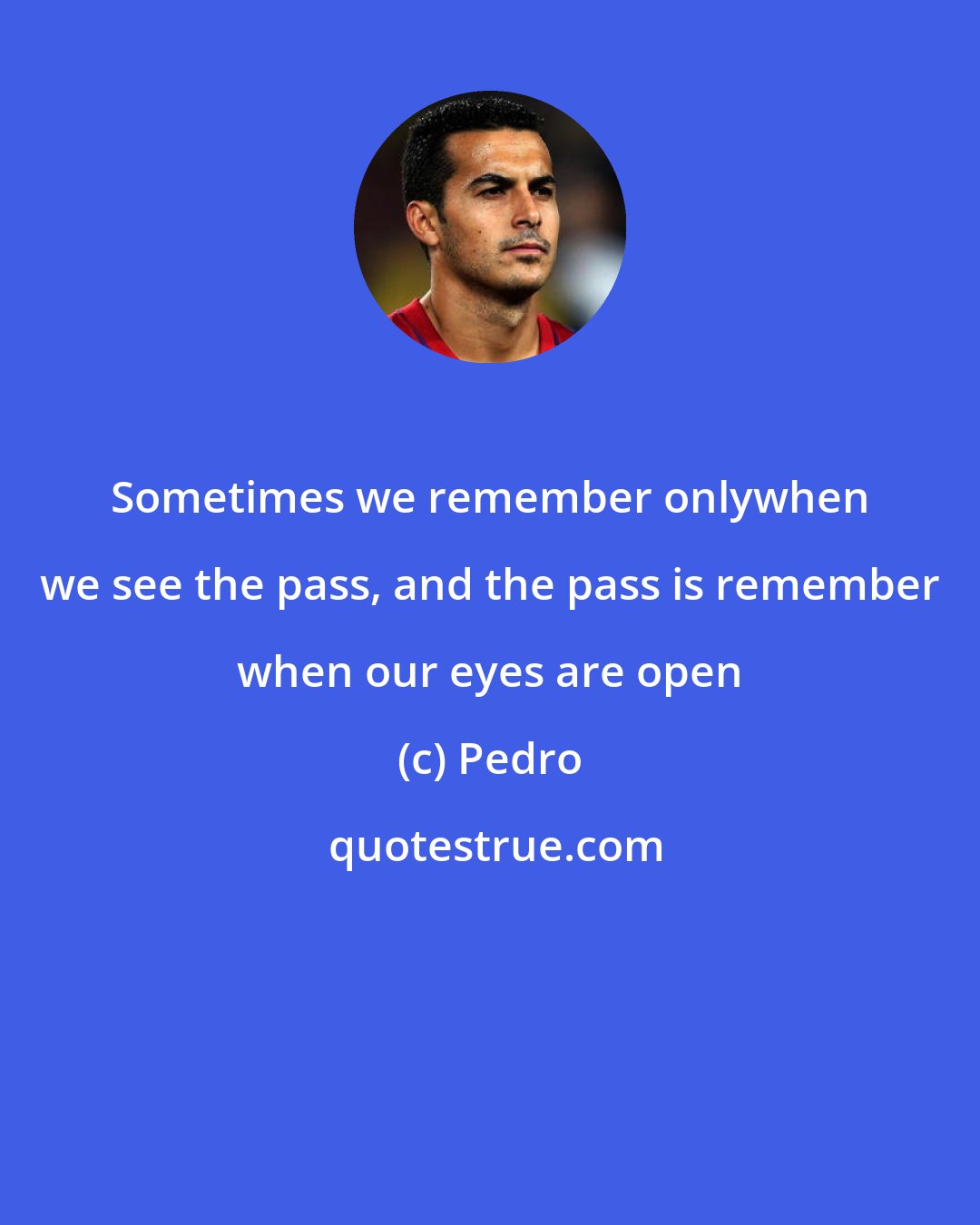 Pedro: Sometimes we remember onlywhen we see the pass, and the pass is remember when our eyes are open