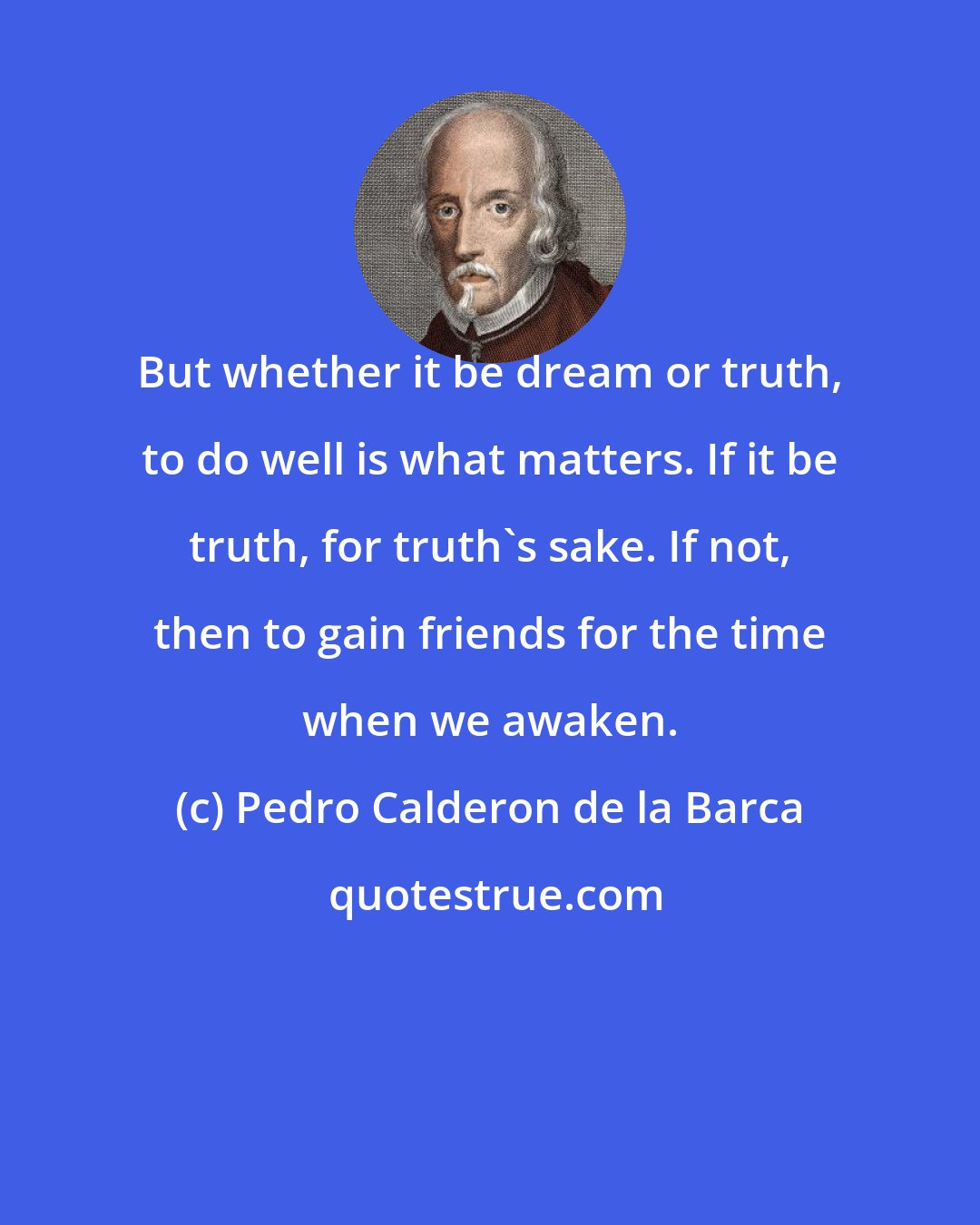 Pedro Calderon de la Barca: But whether it be dream or truth, to do well is what matters. If it be truth, for truth's sake. If not, then to gain friends for the time when we awaken.