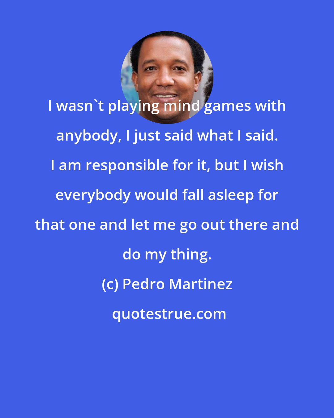 Pedro Martinez: I wasn't playing mind games with anybody, I just said what I said. I am responsible for it, but I wish everybody would fall asleep for that one and let me go out there and do my thing.